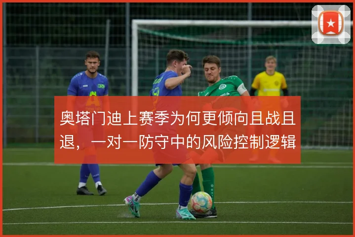 奥塔门迪上赛季为何更倾向且战且退,一对一防守中的风险控制逻辑是什么