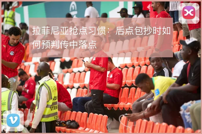 拉菲尼亚抢点习惯：后点包抄时如何预判传中落点