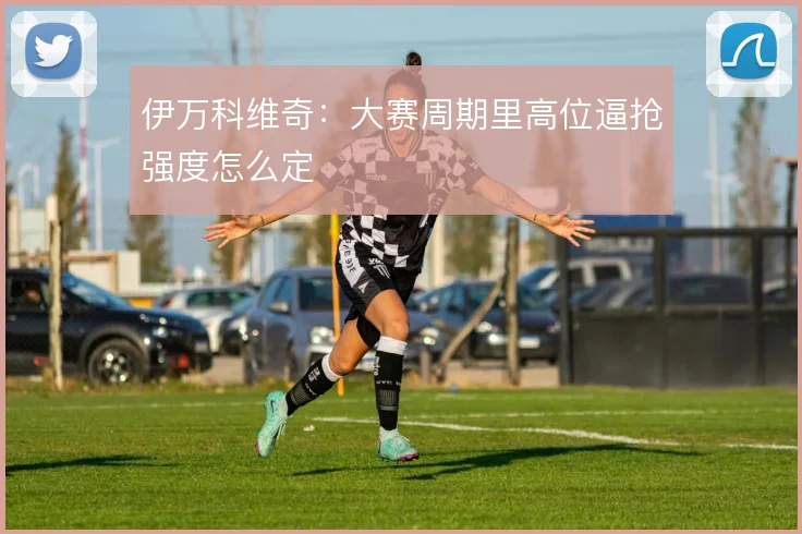 伊万科维奇：大赛周期里高位逼抢强度怎么定