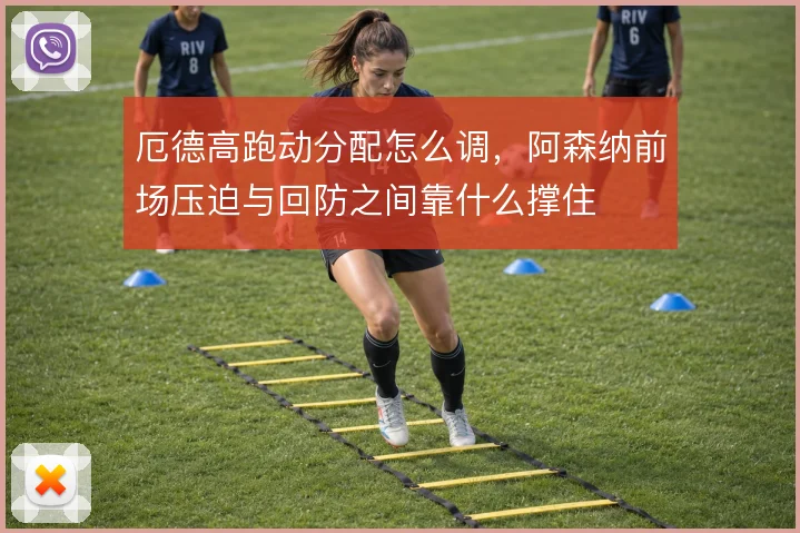 厄德高跑动分配怎么调,阿森纳前场压迫与回防之间靠什么撑住