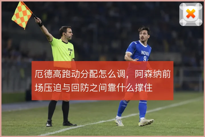 厄德高跑动分配怎么调，阿森纳前场压迫与回防之间靠什么撑住