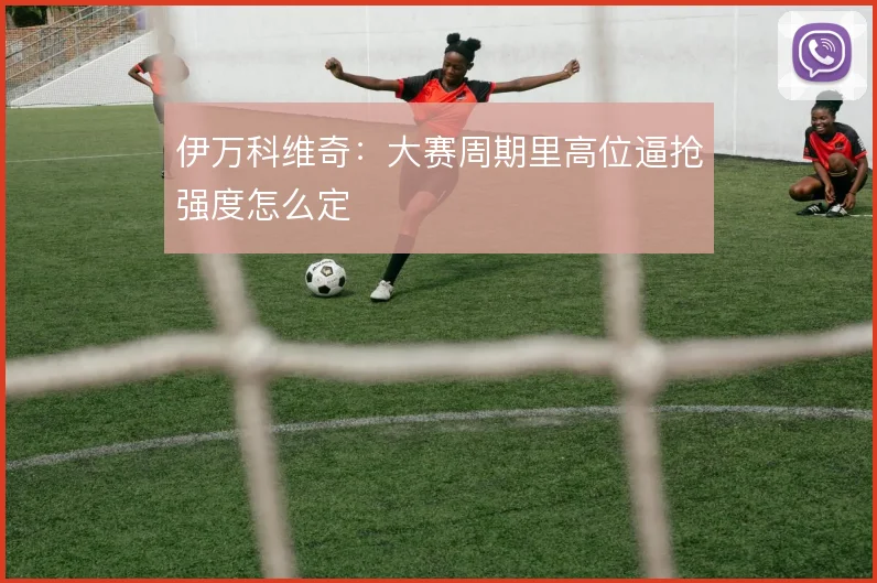 伊万科维奇：大赛周期里高位逼抢强度怎么定
