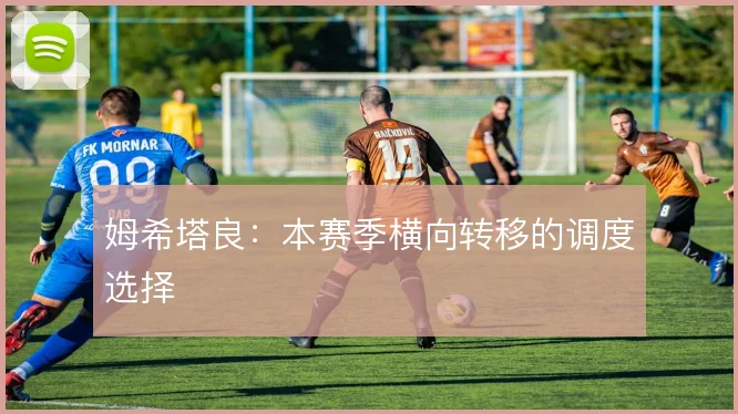 姆希塔良：本赛季横向转移的调度选择
