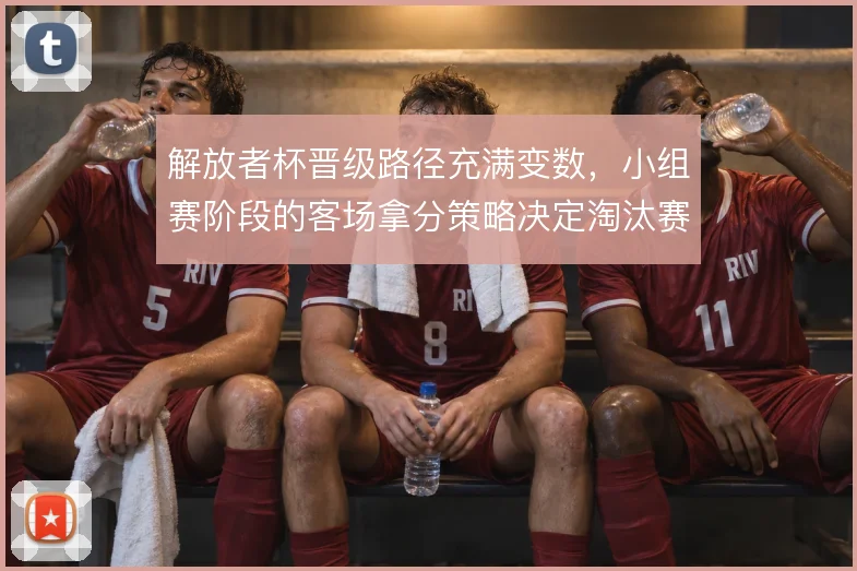 解放者杯晋级路径充满变数，小组赛阶段的客场拿分策略决定淘汰赛走向