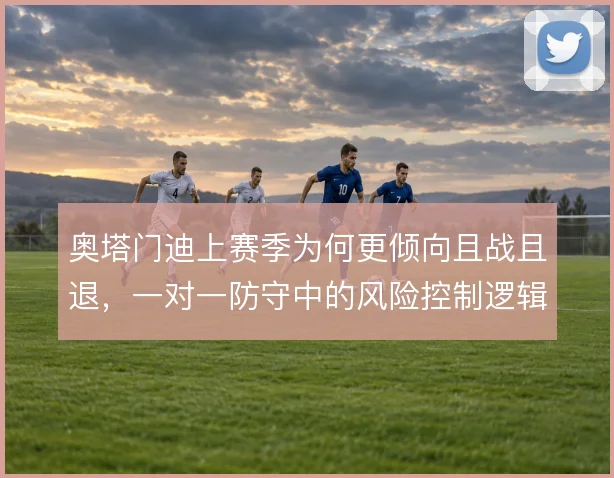 奥塔门迪上赛季为何更倾向且战且退，一对一防守中的风险控制逻辑是什么