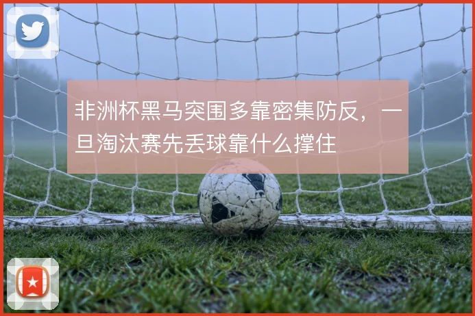 非洲杯黑马突围多靠密集防反,一旦淘汰赛先丢球靠什么撑住