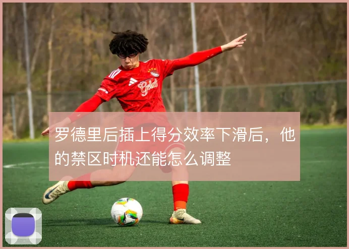 罗德里后插上得分效率下滑后,他的禁区时机还能怎么调整
