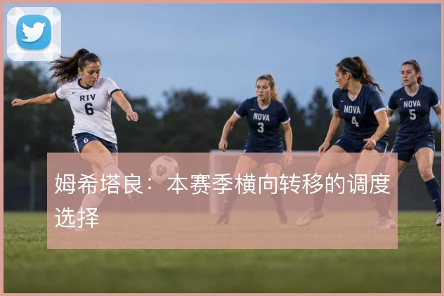 姆希塔良：本赛季横向转移的调度选择