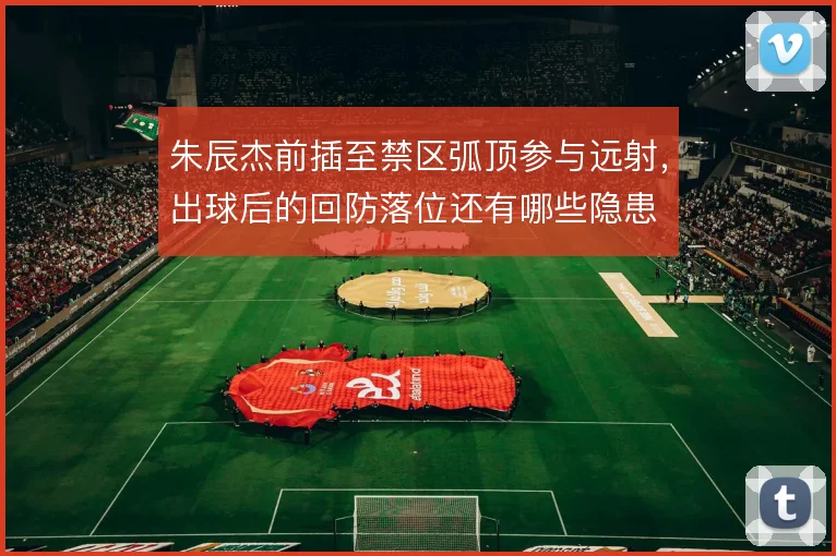 朱辰杰前插至禁区弧顶参与远射,出球后的回防落位还有哪些隐患