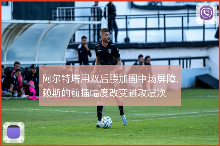 阿尔特塔用双后腰加固中场屏障,赖斯的前插幅度改变进攻层次