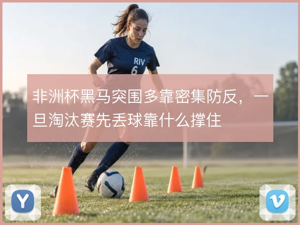 非洲杯黑马突围多靠密集防反,一旦淘汰赛先丢球靠什么撑住