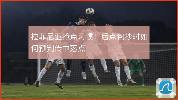 拉菲尼亚抢点习惯：后点包抄时如何预判传中落点