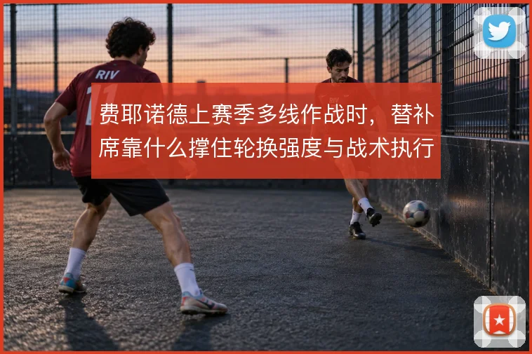 费耶诺德上赛季多线作战时，替补席靠什么撑住轮换强度与战术执行力